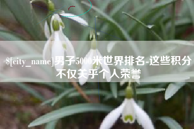 孝昌男子5000米世界排名-这些积分不仅关乎个人荣誉