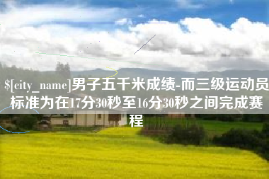 孝昌男子五千米成绩-而三级运动员标准为在17分30秒至16分30秒之间完成赛程