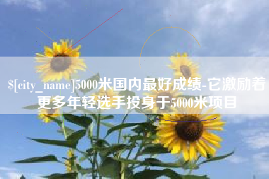 孝昌5000米国内最好成绩-它激励着更多年轻选手投身于5000米项目