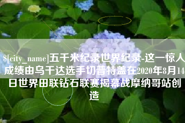 孝昌五千米纪录世界纪录-这一惊人成绩由乌干达选手切普特盖在2020年8月14日世界田联钻石联赛揭幕战摩纳哥站创造