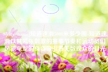 孝昌短道速滑5000米多少圈-短道速滑以其紧张刺激的赛事节奏和运动员们风驰电掣的身姿吸引着无数观众的目光