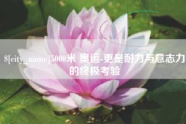 孝昌5000米 奥运-更是耐力与意志力的终极考验