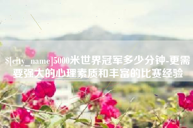 孝昌5000米世界冠军多少分钟-更需要强大的心理素质和丰富的比赛经验