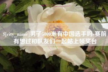 孝昌男子5000米有中国选手吗-赛前有想过和队友们一起站上领奖台