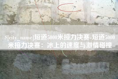 孝昌短道5000米接力决赛-短道5000米接力决赛：冰上的速度与激情碰撞