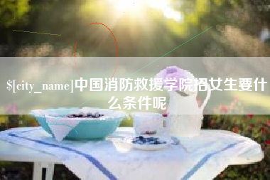 孝昌中国消防救援学院招女生要什么条件呢