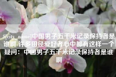 孝昌中国男子五千米记录保持者是谁啊-许多田径爱好者心中都有这样一个疑问：中国男子五千米记录保持者是谁啊