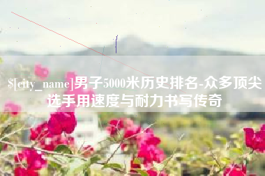 孝昌男子5000米历史排名-众多顶尖选手用速度与耐力书写传奇