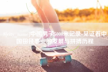 孝昌中国男子5000米记录-见证着中国田径事业的发展与拼搏历程